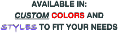 AVAILABLE IN:
CUSTOM COLORS AND STYLES TO FIT YOUR NEEDS